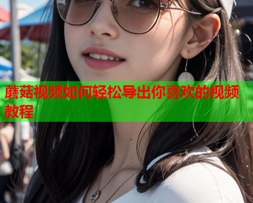 蘑菇视频如何轻松导出你喜欢的视频教程
