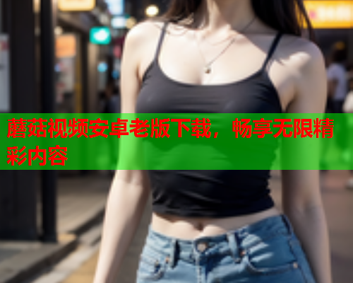 蘑菇视频安卓老版下载，畅享无限精彩内容