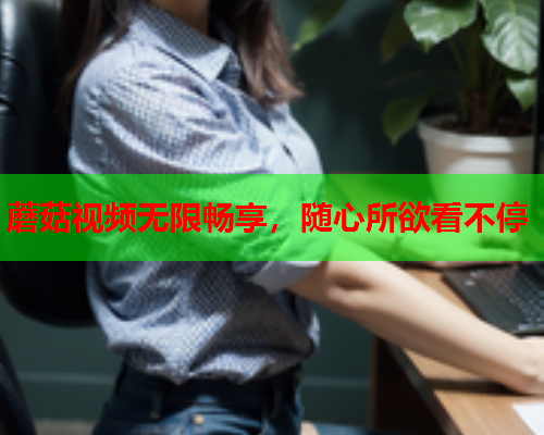 蘑菇视频无限畅享，随心所欲看不停