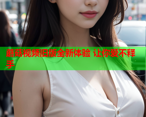 蘑菇视频旧版全新体验 让你爱不释手