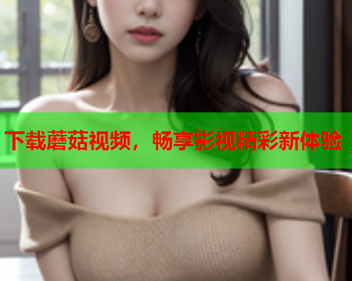 下载蘑菇视频，畅享影视精彩新体验