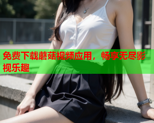 免费下载蘑菇视频应用，畅享无尽影视乐趣