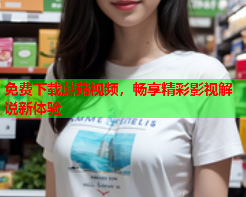 免费下载蘑菇视频，畅享精彩影视解说新体验