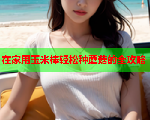 在家用玉米棒轻松种蘑菇的全攻略