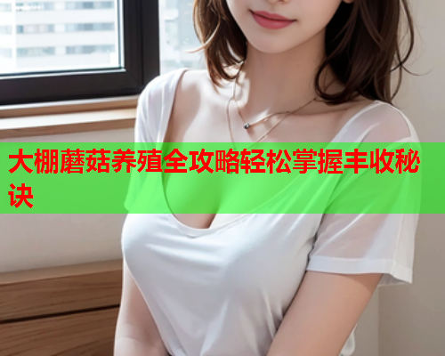 大棚蘑菇养殖全攻略轻松掌握丰收秘诀