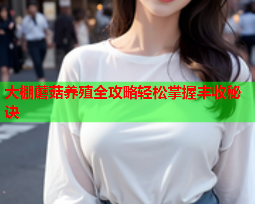 大棚蘑菇养殖全攻略轻松掌握丰收秘诀