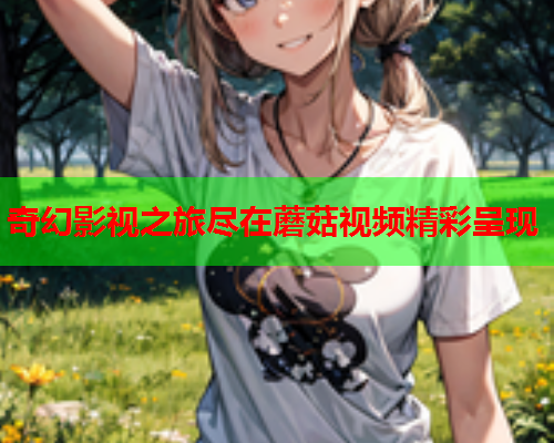 奇幻影视之旅尽在蘑菇视频精彩呈现