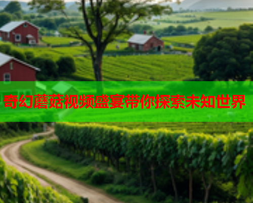 奇幻蘑菇视频盛宴带你探索未知世界