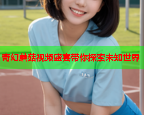 奇幻蘑菇视频盛宴带你探索未知世界