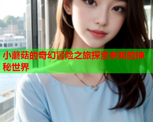 小蘑菇的奇幻冒险之旅探索未知的神秘世界
