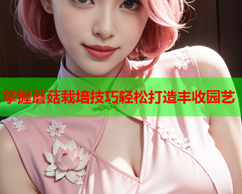 掌握蘑菇栽培技巧轻松打造丰收园艺