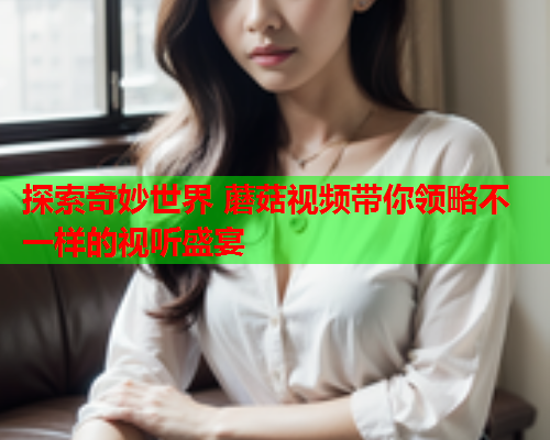 探索奇妙世界 蘑菇视频带你领略不一样的视听盛宴