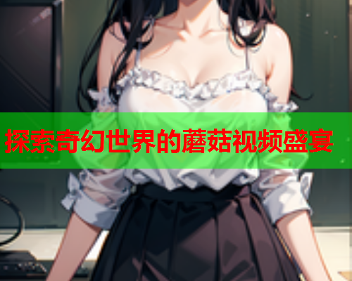 探索奇幻世界的蘑菇视频盛宴