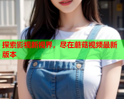 探索影视新视界，尽在蘑菇视频最新版本