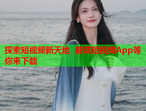 探索短视频新天地 蘑菇短视频App等你来下载