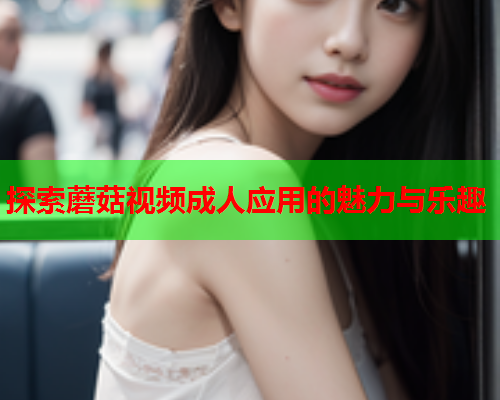 探索蘑菇视频成人应用的魅力与乐趣