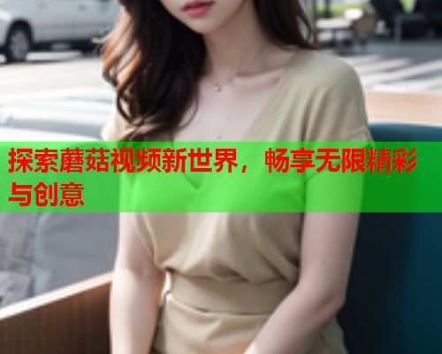 探索蘑菇视频新世界，畅享无限精彩与创意