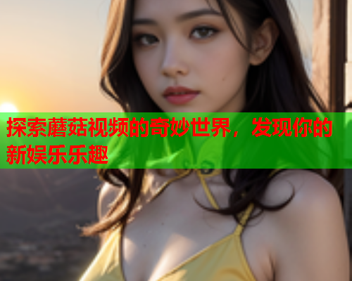 探索蘑菇视频的奇妙世界，发现你的新娱乐乐趣