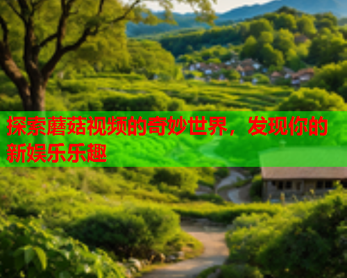 探索蘑菇视频的奇妙世界，发现你的新娱乐乐趣