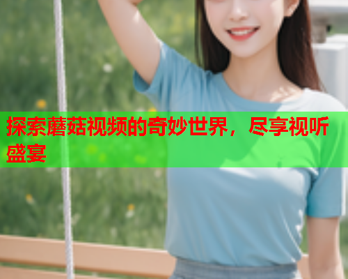 探索蘑菇视频的奇妙世界，尽享视听盛宴