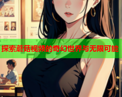 探索蘑菇视频的奇幻世界与无限可能