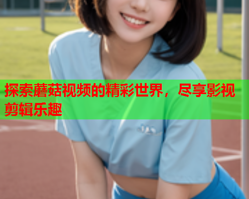 探索蘑菇视频的精彩世界，尽享影视剪辑乐趣
