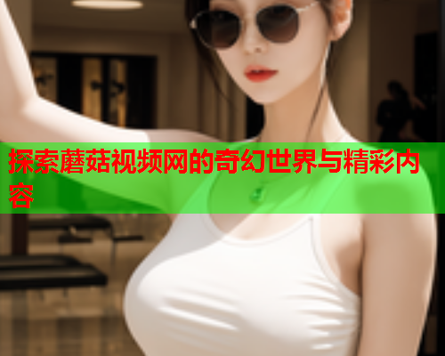 探索蘑菇视频网的奇幻世界与精彩内容