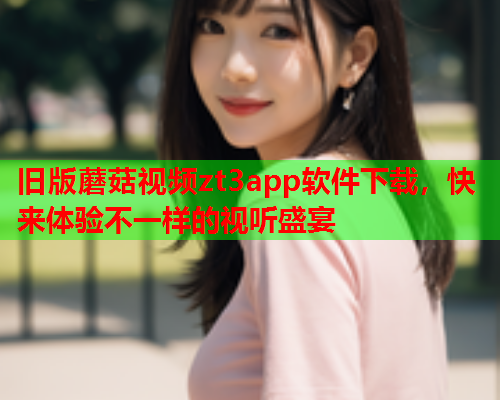 旧版蘑菇视频zt3app软件下载，快来体验不一样的视听盛宴