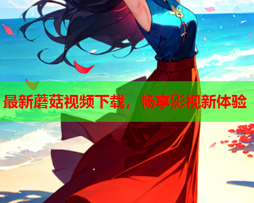 最新蘑菇视频下载，畅享影视新体验