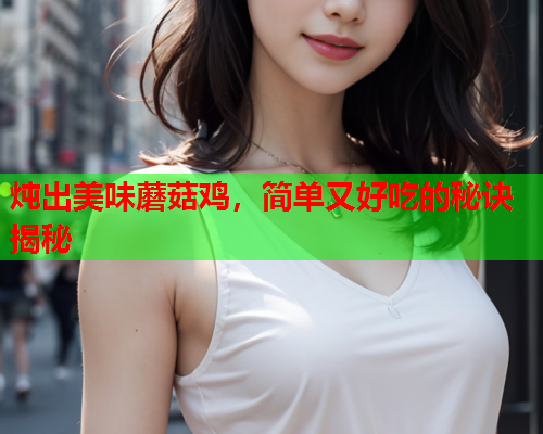 炖出美味蘑菇鸡，简单又好吃的秘诀揭秘