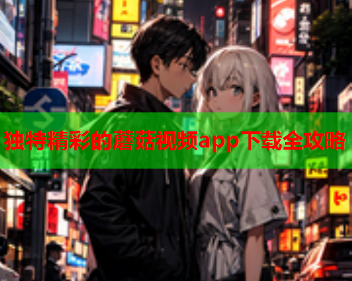 独特精彩的蘑菇视频app下载全攻略