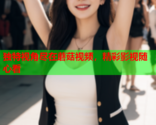 独特视角尽在蘑菇视频，精彩影视随心看