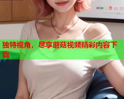 独特视角，尽享蘑菇视频精彩内容下载