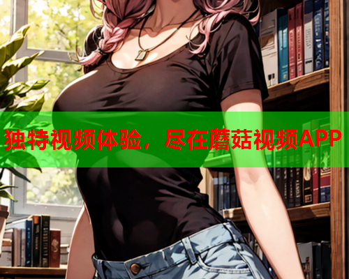 独特视频体验，尽在蘑菇视频APP