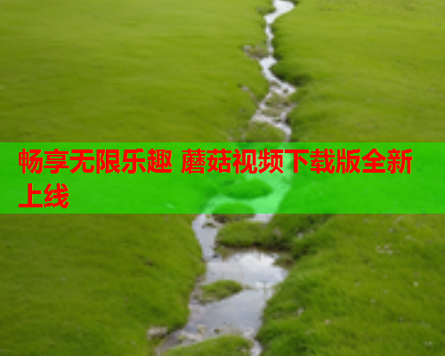 畅享无限乐趣 蘑菇视频下载版全新上线