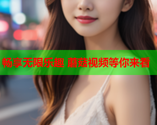 畅享无限乐趣 蘑菇视频等你来看