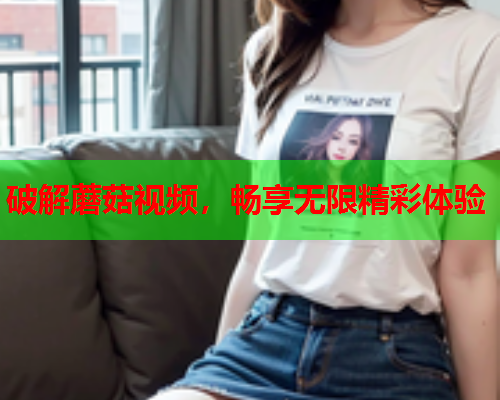破解蘑菇视频，畅享无限精彩体验