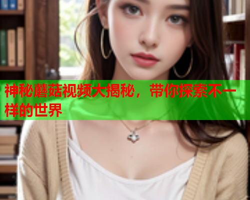神秘蘑菇视频大揭秘，带你探索不一样的世界