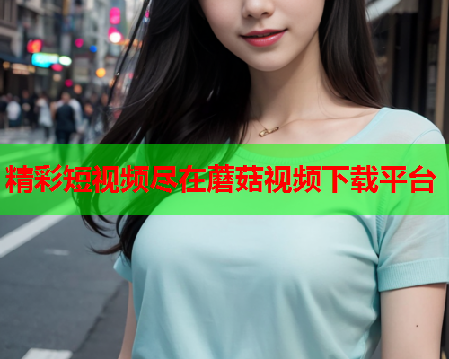 精彩短视频尽在蘑菇视频下载平台