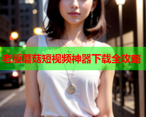 老版蘑菇短视频神器下载全攻略