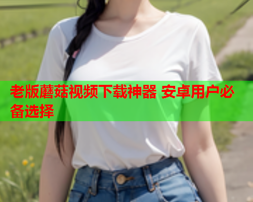 老版蘑菇视频下载神器 安卓用户必备选择