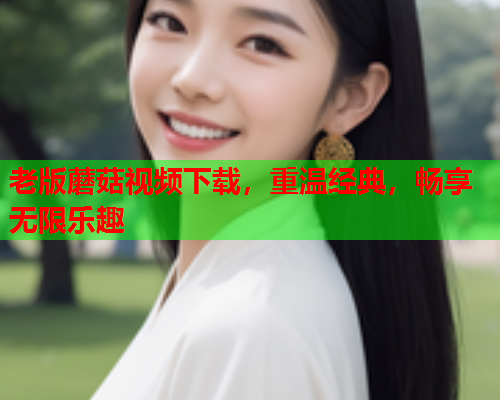 老版蘑菇视频下载，重温经典，畅享无限乐趣