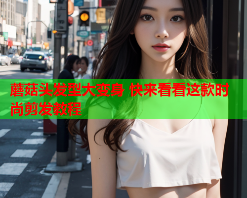蘑菇头发型大变身 快来看看这款时尚剪发教程