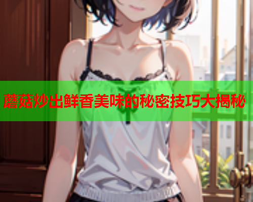 蘑菇炒出鲜香美味的秘密技巧大揭秘