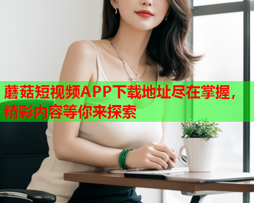 蘑菇短视频APP下载地址尽在掌握，精彩内容等你来探索