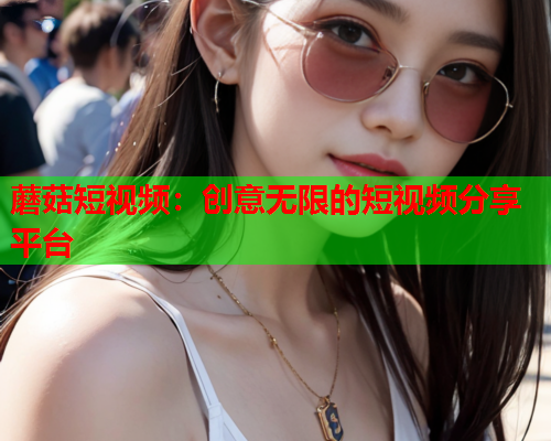 蘑菇短视频：创意无限的短视频分享平台