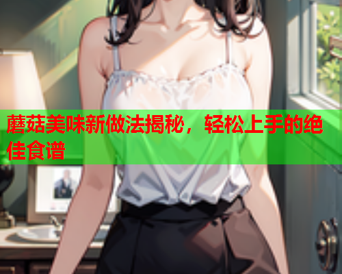 蘑菇美味新做法揭秘，轻松上手的绝佳食谱
