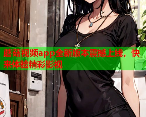 蘑菇视频app全新版本震撼上线，快来体验精彩影视