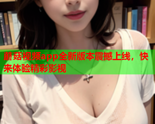 蘑菇视频app全新版本震撼上线，快来体验精彩影视