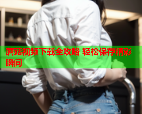 蘑菇视频下载全攻略 轻松保存精彩瞬间